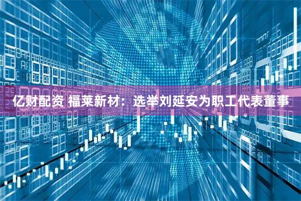 亿财配资 福莱新材：选举刘延安为职工代表董事