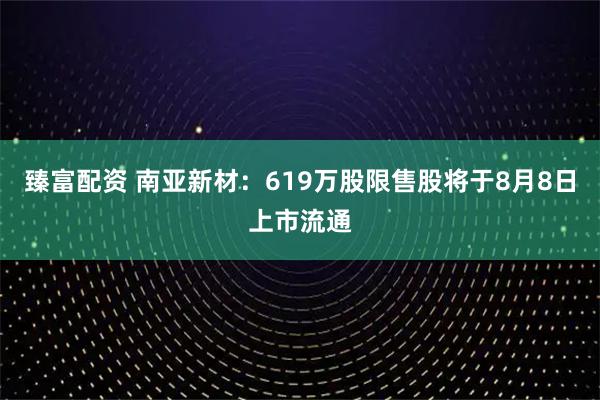 臻富配资 南亚新材：619万股限售股将于8月8日上市流通