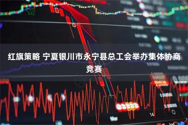 红旗策略 宁夏银川市永宁县总工会举办集体协商竞赛