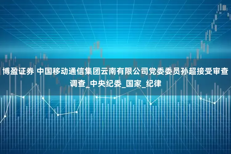 博盈证券 中国移动通信集团云南有限公司党委委员孙超接受审查调查_中央纪委_国家_纪律