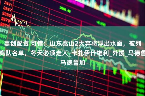 嘉创配资 可惜：山东泰山2大弃将浮出水面，被列入离队名单，冬天必须走人_卡扎伊什维利_外援_马德鲁加