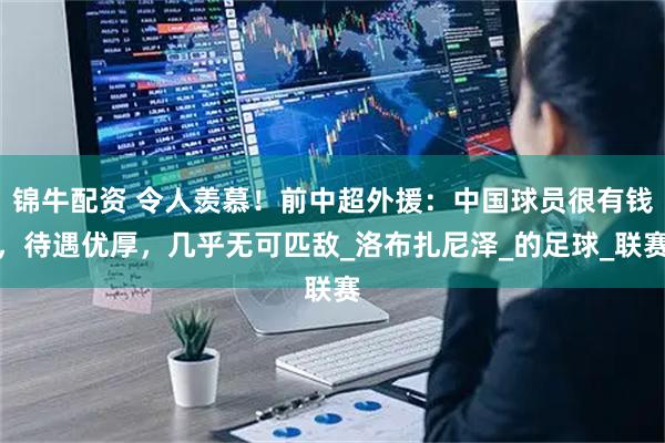 锦牛配资 令人羡慕！前中超外援：中国球员很有钱，待遇优厚，几乎无可匹敌_洛布扎尼泽_的足球_联赛