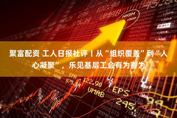 聚富配资 工人日报社评丨从“组织覆盖”到“人心凝聚”，乐见基层工会有为善为