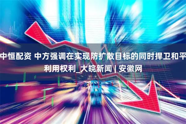 中恒配资 中方强调在实现防扩散目标的同时捍卫和平利用权利_大皖新闻 | 安徽网