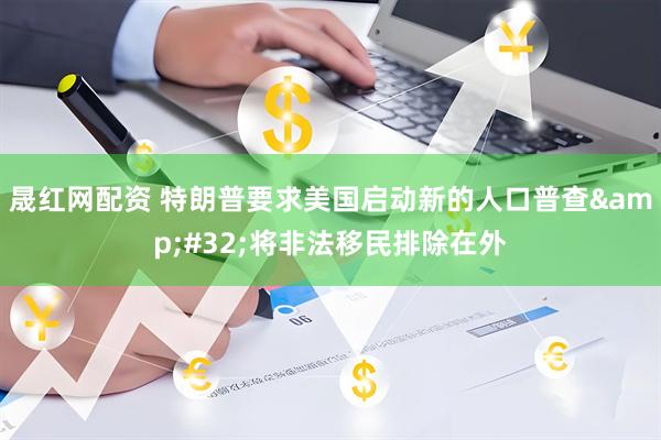 晟红网配资 特朗普要求美国启动新的人口普查&#32;将非法移民排除在外