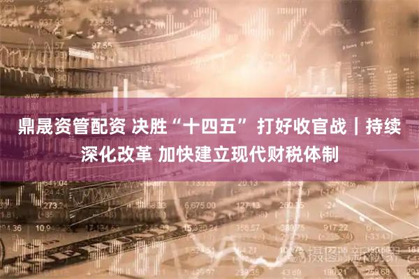 鼎晟资管配资 决胜“十四五” 打好收官战｜持续深化改革 加快建立现代财税体制