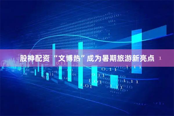 股神配资 “文博热”成为暑期旅游新亮点