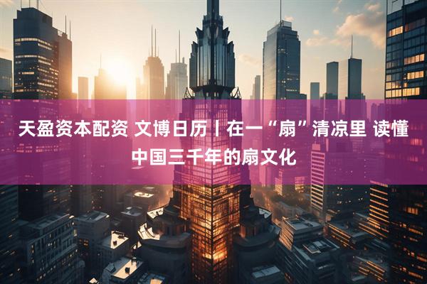 天盈资本配资 文博日历丨在一“扇”清凉里 读懂中国三千年的扇文化