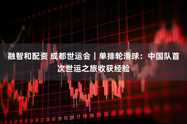 融智和配资 成都世运会｜单排轮滑球：中国队首次世运之旅收获经验