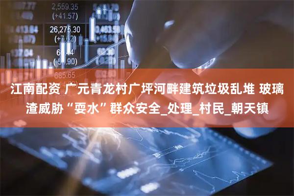 江南配资 广元青龙村广坪河畔建筑垃圾乱堆 玻璃渣威胁“耍水”群众安全_处理_村民_朝天镇