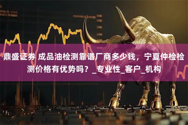 鼎盛证券 成品油检测靠谱厂商多少钱，宁夏仲检检测价格有优势吗？_专业性_客户_机构