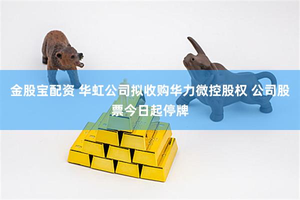 金股宝配资 华虹公司拟收购华力微控股权 公司股票今日起停牌