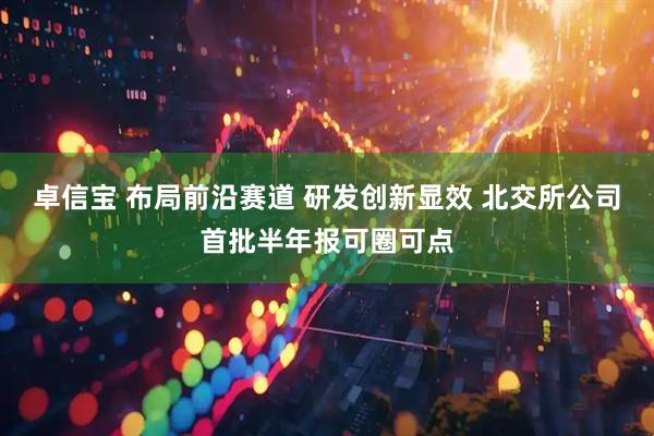 卓信宝 布局前沿赛道 研发创新显效 北交所公司首批半年报可圈可点