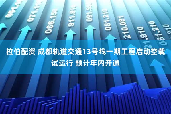 拉伯配资 成都轨道交通13号线一期工程启动空载试运行 预计年内开通