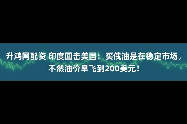升鸿网配资 印度回击美国：买俄油是在稳定市场，不然油价早飞到200美元！