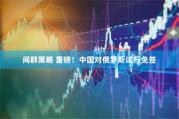 间群策略 重磅！中国对俄罗斯试行免签