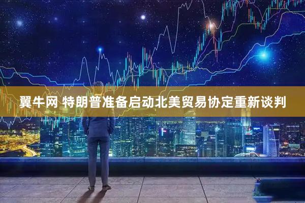 翼牛网 特朗普准备启动北美贸易协定重新谈判