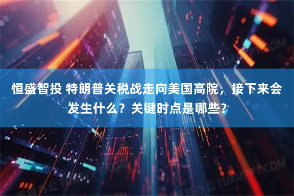 恒盛智投 特朗普关税战走向美国高院，接下来会发生什么？关键时点是哪些？