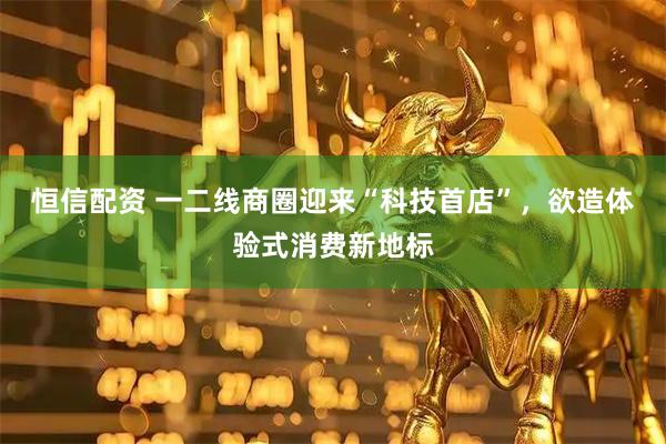 恒信配资 一二线商圈迎来“科技首店”，欲造体验式消费新地标