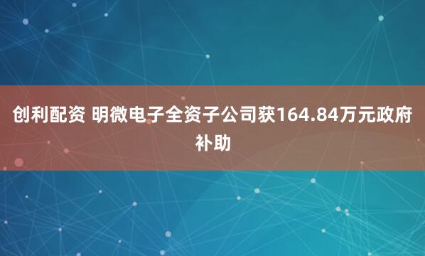 创利配资 明微电子全资子公司获164.84万元政府补助