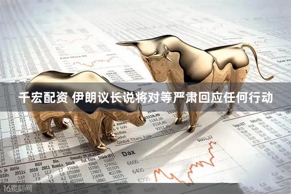 千宏配资 伊朗议长说将对等严肃回应任何行动