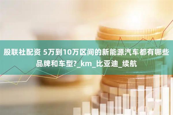 股联社配资 5万到10万区间的新能源汽车都有哪些品牌和车型?_km_比亚迪_续航