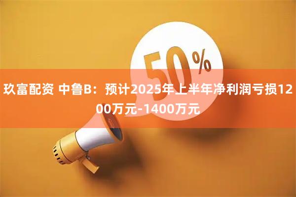玖富配资 中鲁B：预计2025年上半年净利润亏损1200万元-1400万元