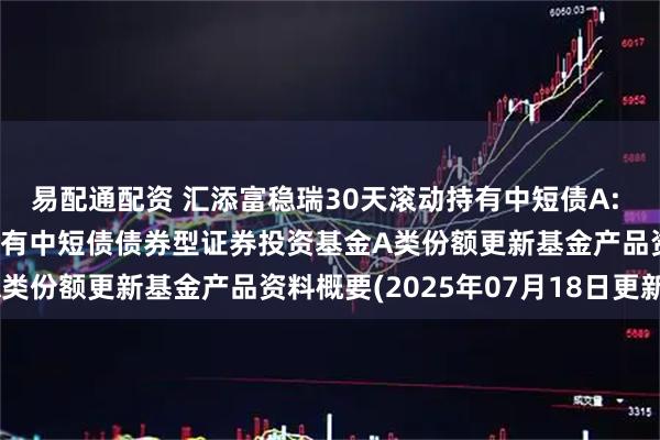 易配通配资 汇添富稳瑞30天滚动持有中短债A: 汇添富稳瑞30天滚动持有中短债债券型证券投资基金A类份额更新基金产品资料概要(2025年07月18日更新)
