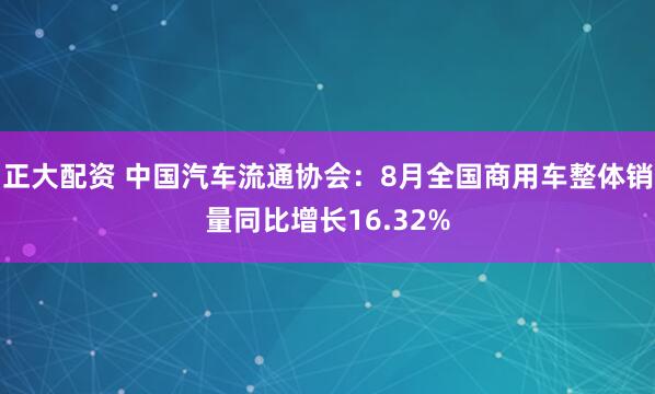 正大配资 中国汽车流通协会：8月全国商用车整体销量同比增长16.32%