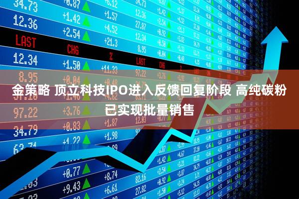 金策略 顶立科技IPO进入反馈回复阶段 高纯碳粉已实现批量销售