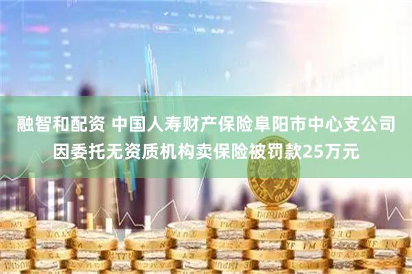 融智和配资 中国人寿财产保险阜阳市中心支公司因委托无资质机构卖保险被罚款25万元