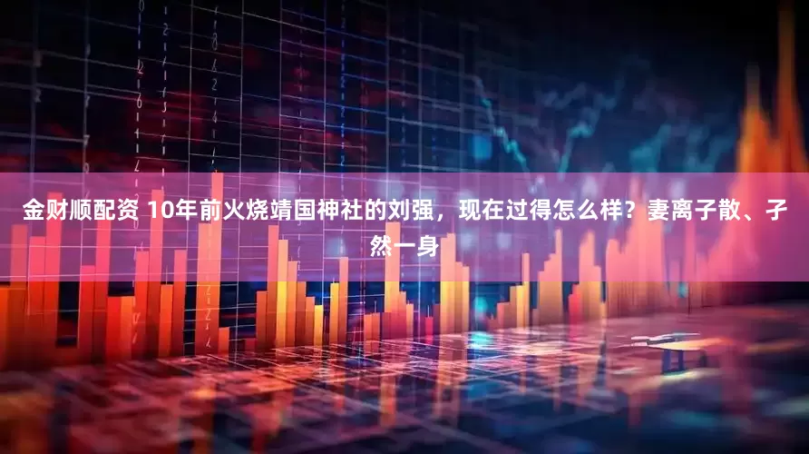 金财顺配资 10年前火烧靖国神社的刘强,现在过得怎么样?妻离子散、孑然一身