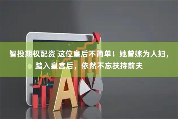 智投期权配资 这位皇后不简单！她曾嫁为人妇，踏入皇宫后，依然不忘扶持前夫