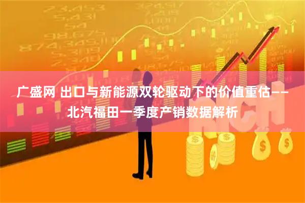 广盛网 出口与新能源双轮驱动下的价值重估——北汽福田一季度产销数据解析