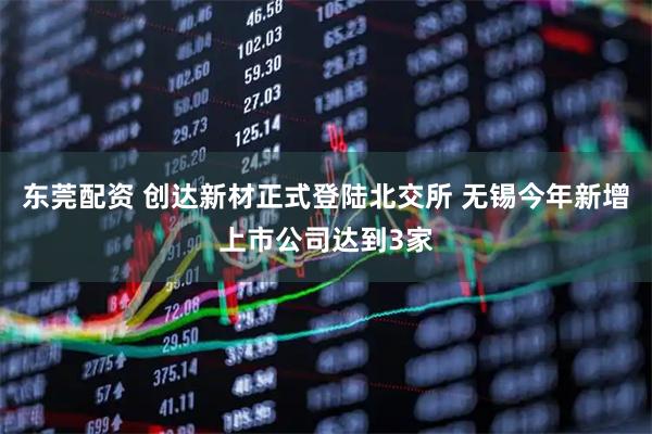 东莞配资 创达新材正式登陆北交所 无锡今年新增上市公司达到3家